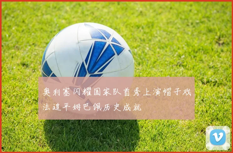 奥利塞闪耀国家队首秀上演帽子戏法追平姆巴佩历史成就