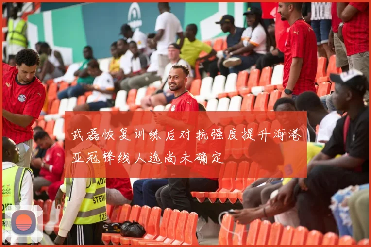 武磊恢复训练后对抗强度提升海港亚冠锋线人选尚未确定