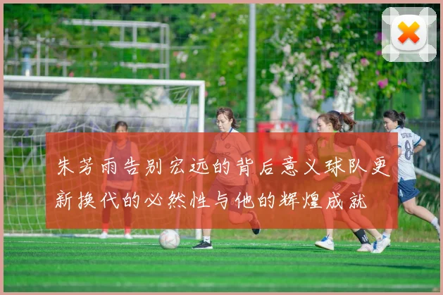朱芳雨告别宏远的背后意义球队更新换代的必然性与他的辉煌成就